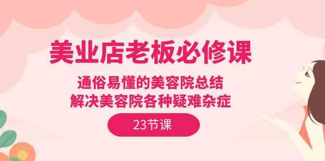 （9986期）美业店老板必修课：通俗易懂的美容院总结，解决美容院各种疑难杂症（23节）-云库资源