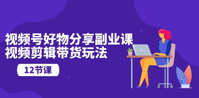 （10316期）视频号好物分享副业课，视频剪辑带货玩法（12节课）-云库资源