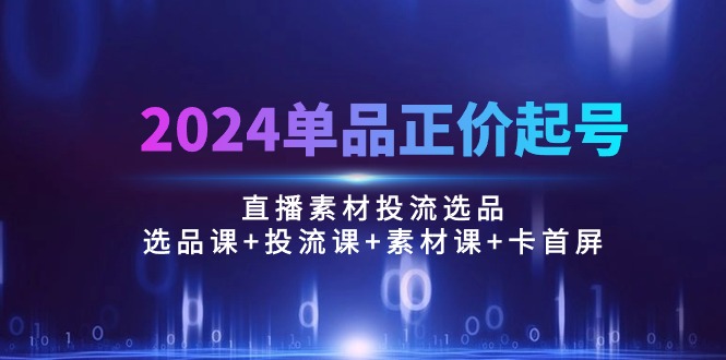 （10297期）2024单品正价起号，直播素材投流选品：选品课+投流课+素材课+卡首屏/100节-云库资源