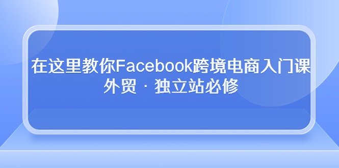 （10259期）在这里教你Facebook跨境电商入门课，外贸·独立站必修-云库资源
