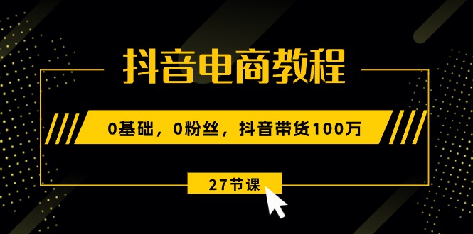 （10949期）抖音电商教程：0基础，0粉丝，抖音带货100万（27节视频课）-云库资源