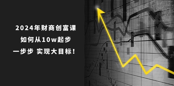 （10947期）2024年 财商-创富课：如何从10w起步，一步步 实现大目标！-云库资源
