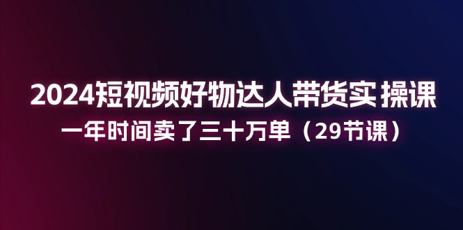 （11289期）2024短视频好物达人带货实操课：一年时间卖了三十万单（29节课）-云库资源