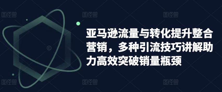 亚马逊流量与转化提升整合营销，多种引流技巧讲解助力高效突破销量瓶颈-云库资源