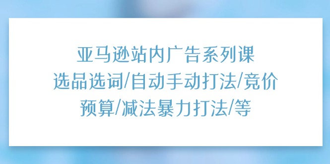 （11429期）亚马逊站内广告系列课：选品选词/自动手动打法/竞价预算/减法暴力打法/等-云库资源