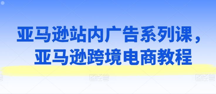 亚马逊站内广告系列课，亚马逊跨境电商教程-云库资源