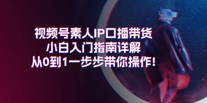 （11441期）视频号素人IP口播带货小白入门指南详解，从0到1一步步带你操作!-云库资源