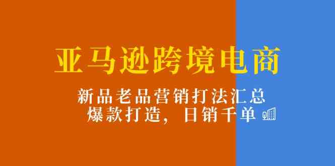 亚马逊跨境电商：新品老品营销打法汇总，爆款打造，日销千单-云库资源