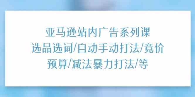 亚马逊站内广告系列课：选品选词/自动手动打法/竞价预算/减法暴力打法/等-云库资源