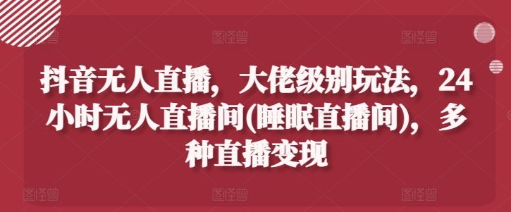 抖音无人直播，大佬级别玩法，24小时无人直播间(睡眠直播间)，多种直播变现【揭秘】-云库资源