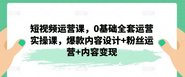 短视频运营课，0基础全套运营实操课，爆款内容设计+粉丝运营+内容变现-云库资源