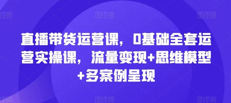 直播带货运营课，0基础全套运营实操课，流量变现+思维模型+多案例呈现-云库资源