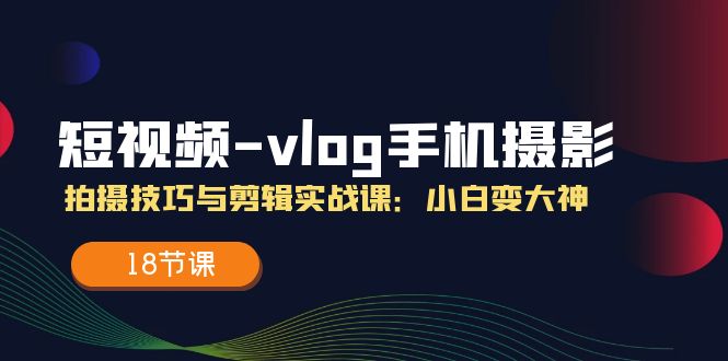 （11518期）短视频-vlog手机摄影：拍摄技巧与剪辑实战课：小白变大神（18节课）-云库资源