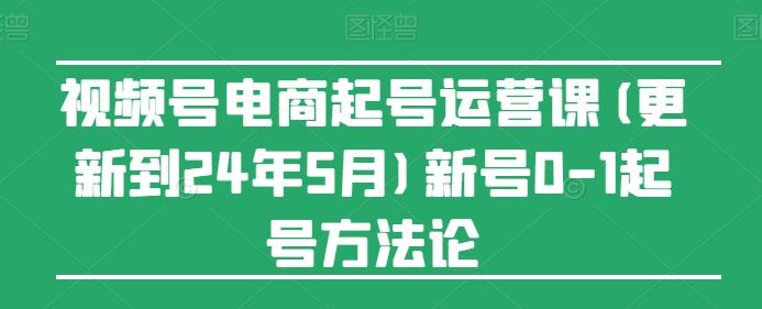 视频号电商起号运营课(更新24年7月)新号0-1起号方法论-云库资源