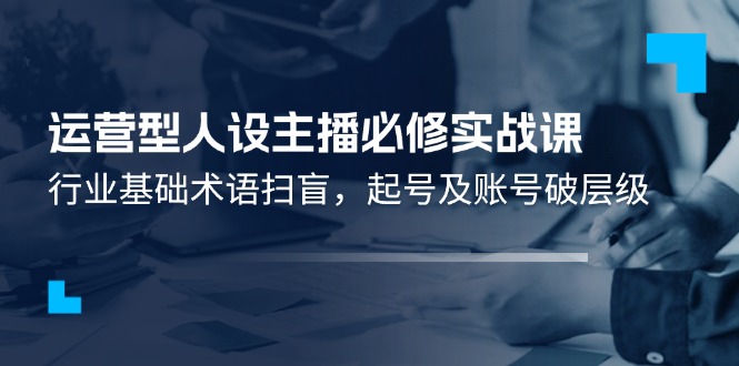 （11605期）运营型·人设主播必修实战课：行业基础术语扫盲，起号及账号破层级-云库资源