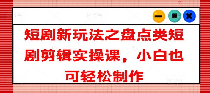 短剧新玩法之盘点类短剧剪辑实操课，小白也可轻松制作-云库资源
