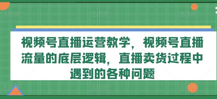 视频号直播运营教学，视频号直播流量的底层逻辑，直播卖货过程中遇到的各种问题-云库资源