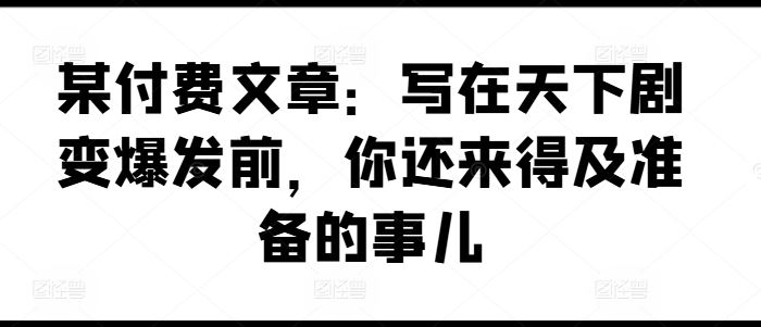 某付费文章：写在天下剧变爆发前，你还来得及准备的事儿-云库资源