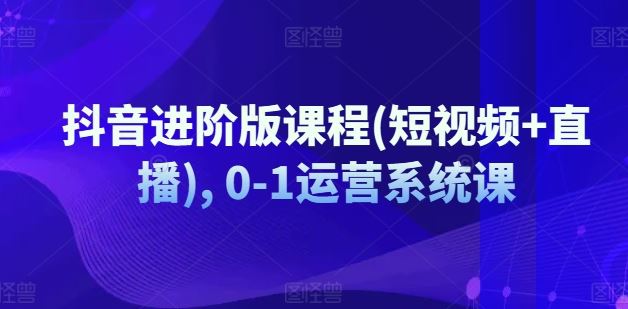 抖音进阶版课程(短视频+直播), 0-1运营系统课-云库资源