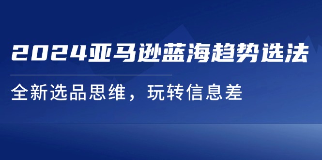 （11703期）2024亚马逊蓝海趋势选法，全新选品思维，玩转信息差-云库资源