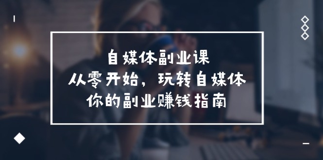 （11725期）自媒体-副业课，从0开始，玩转自媒体——你的副业赚钱指南（58节课）-云库资源