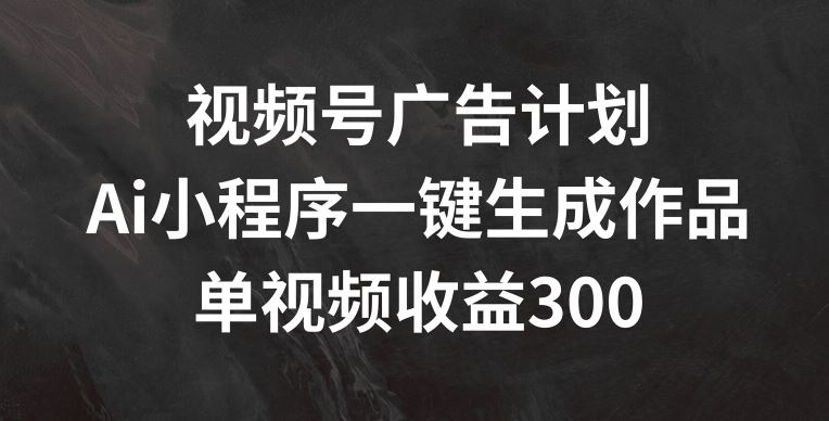 视频号广告计划，AI小程序一键生成作品， 单视频收益300+【揭秘】-云库资源