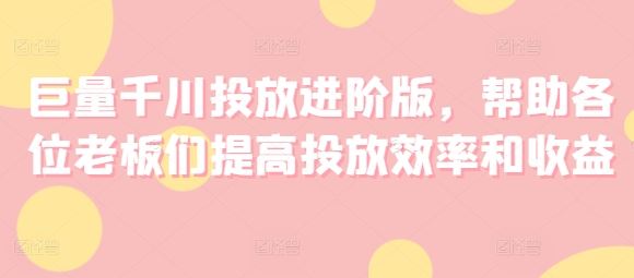 巨量千川投放进阶版，帮助各位老板们提高投放效率和收益-云库资源