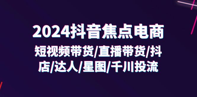 （11794期）2024抖音-焦点电商：短视频带货/直播带货/抖店/达人/星图/千川投流/32节课-云库资源