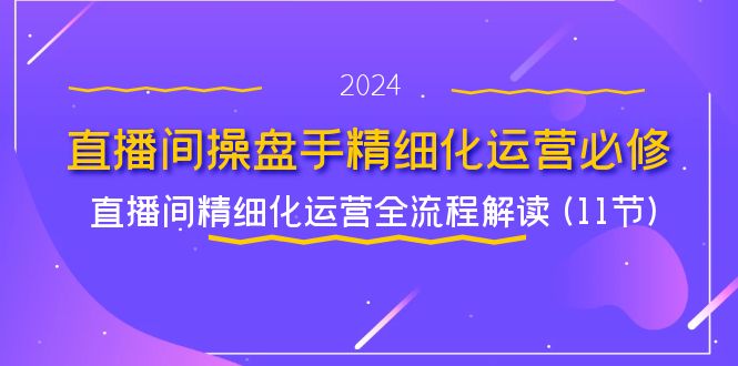 （11796期）直播间-操盘手精细化运营必修，直播间精细化运营全流程解读 (11节)-云库资源