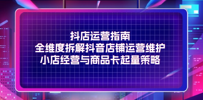 （11799期）抖店运营指南，全维度拆解抖音店铺运营维护，小店经营与商品卡起量策略-云库资源