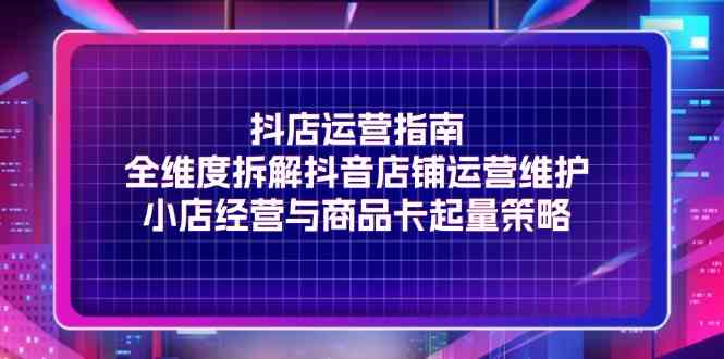 抖店运营指南，全维度拆解抖音店铺运营维护，小店经营与商品卡起量策略-云库资源