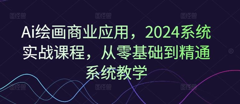 Ai绘画商业应用，2024系统实战课程，从零基础到精通系统教学-云库资源