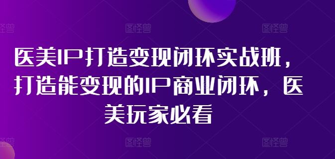 医美IP打造变现闭环实战班，打造能变现的IP商业闭环，医美玩家必看!-云库资源