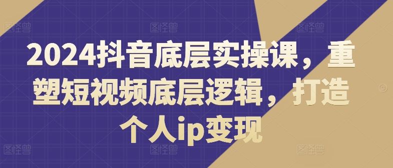 2024抖音底层实操课，​重塑短视频底层逻辑，打造个人ip变现-云库资源