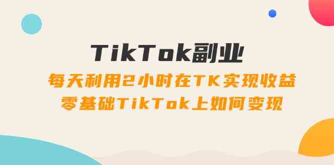 TikTok副业课：每天利用2小时在TK实现收益，零基础TikTok上如何变现（34节）-云库资源