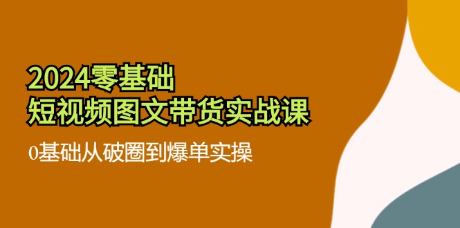 （11878期）2024零基础·短视频图文带货实战课：0基础从破圈到爆单实操（35节课）-云库资源