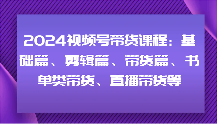 2024视频号带货课程：基础篇、剪辑篇、带货篇、书单类带货、直播带货等-云库资源