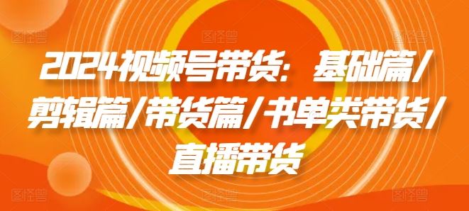 2024视频号带货：基础篇/剪辑篇/带货篇/书单类带货/直播带货-云库资源