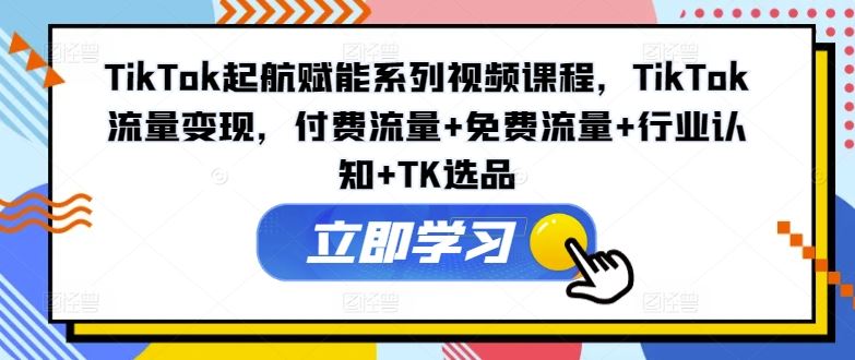 TikTok起航赋能系列视频课程，TikTok流量变现，付费流量+免费流量+行业认知+TK选品-云库资源