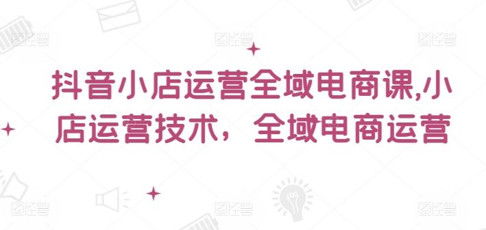 抖音小店运营全域电商课，​小店运营技术，全域电商运营-云库资源