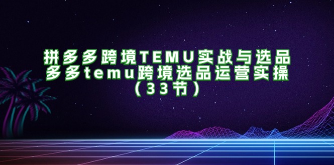 （11934期）拼多多跨境TEMU实战与选品，多多temu跨境选品运营实操（33节）-云库资源