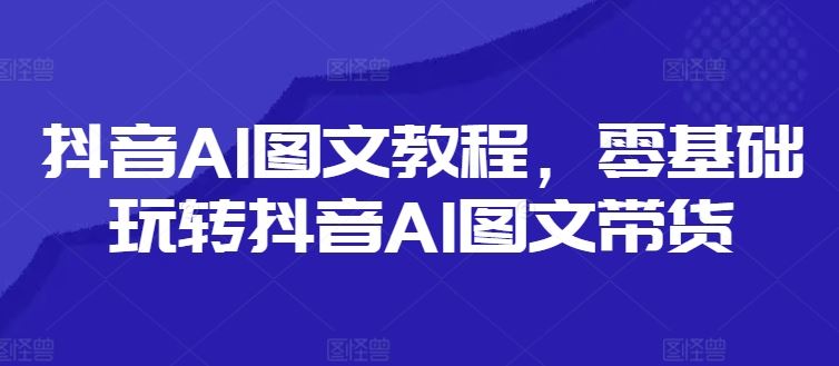抖音AI图文教程，零基础玩转抖音AI图文带货-云库资源