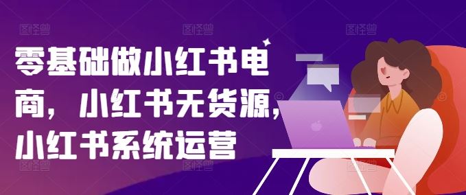零基础做小红书电商，小红书无货源，小红书系统运营-云库资源