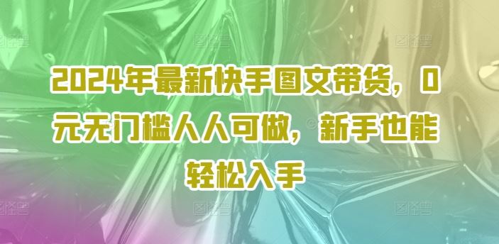 2024年最新快手图文带货，0元无门槛人人可做，新手也能轻松入手-云库资源