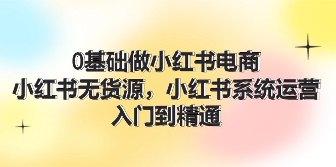 （11960期）0基础做小红书电商，小红书无货源，小红书系统运营，入门到精通 (70节)-云库资源