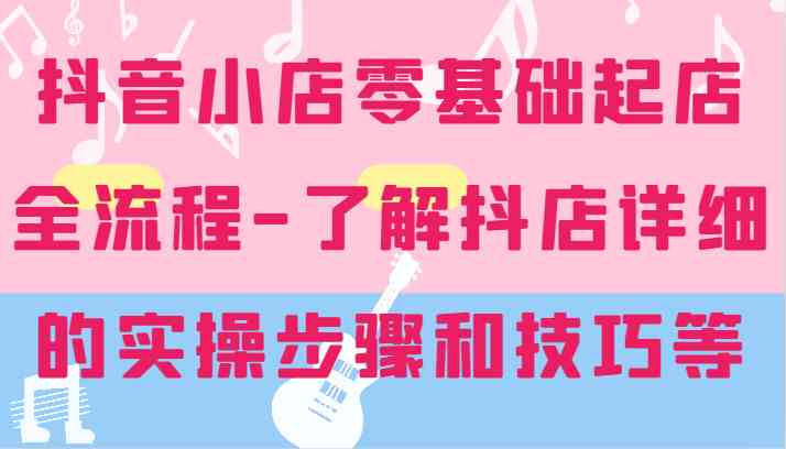 抖音小店零基础起店全流程-详细学习抖店的实操步骤和技巧等-云库资源