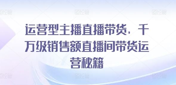 运营型主播直播带货，​千万级销售额直播间带货运营秘籍-云库资源