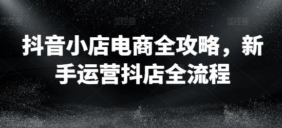 抖音小店电商全攻略，新手运营抖店全流程-云库资源