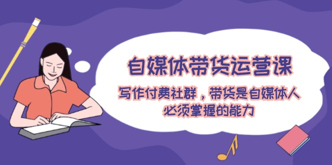 （12043期）自媒体带货运营课：写作付费社群，带货是自媒体人必须掌握的能力-云库资源