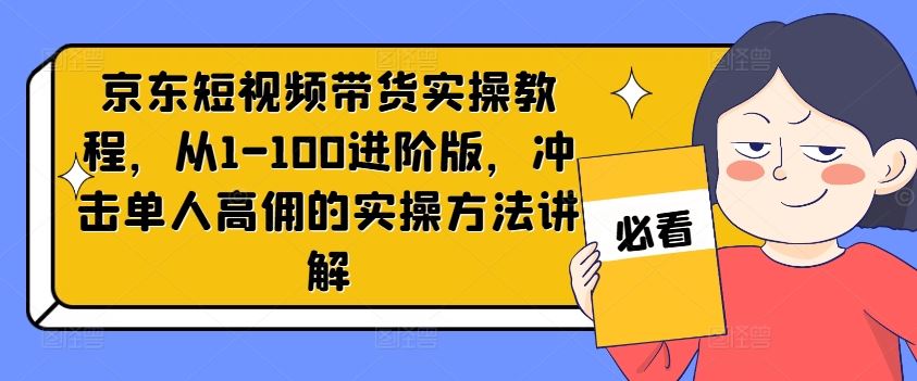 京东短视频带货实操教程，从1-100进阶版，冲击单人高佣的实操方法讲解-云库资源